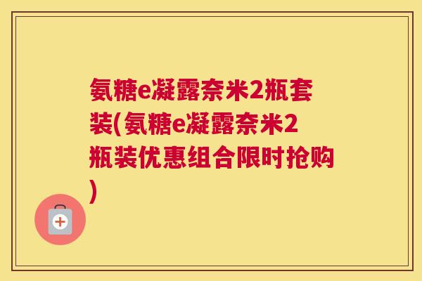 氨糖e凝露奈米2瓶套装(氨糖e凝露奈米2瓶装优惠组合限时抢购)