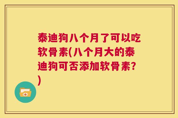 泰迪狗八个月了可以吃软骨素(八个月大的泰迪狗可否添加软骨素？)
