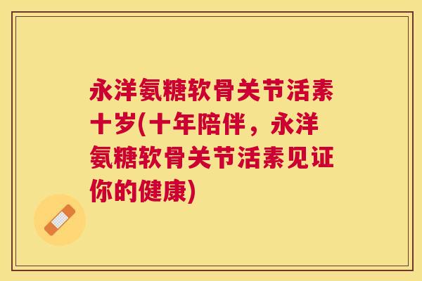 永洋氨糖软骨关节活素十岁(十年陪伴，永洋氨糖软骨关节活素见证你的健康)