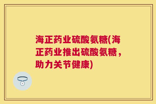 海正药业硫酸氨糖(海正药业推出硫酸氨糖，助力关节健康)