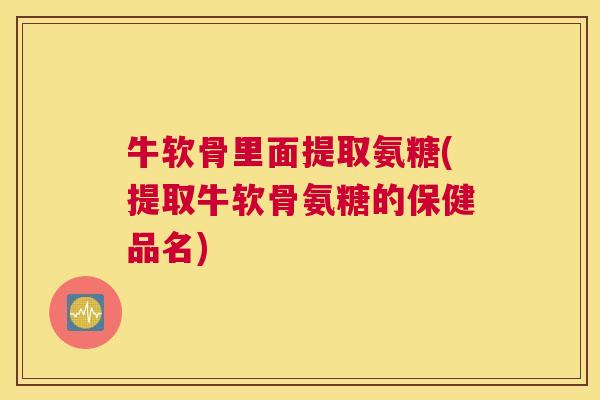 牛软骨里面提取氨糖(提取牛软骨氨糖的保健品名)