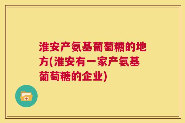淮安产氨基葡萄糖的地方(淮安有一家产氨基葡萄糖的企业)