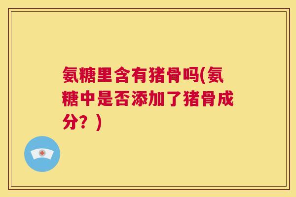 氨糖里含有猪骨吗(氨糖中是否添加了猪骨成分？)