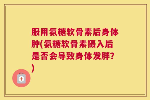 服用氨糖软骨素后身体肿(氨糖软骨素摄入后是否会导致身体发胖？)