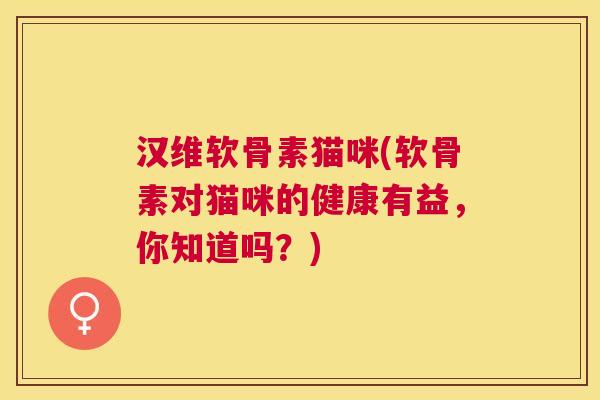 汉维软骨素猫咪(软骨素对猫咪的健康有益，你知道吗？)