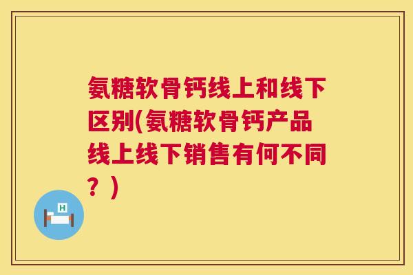 氨糖软骨钙线上和线下区别(氨糖软骨钙产品线上线下销售有何不同？)