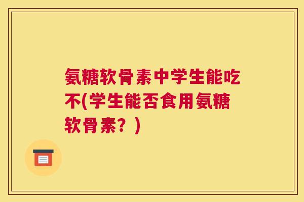 氨糖软骨素中学生能吃不(学生能否食用氨糖软骨素？)