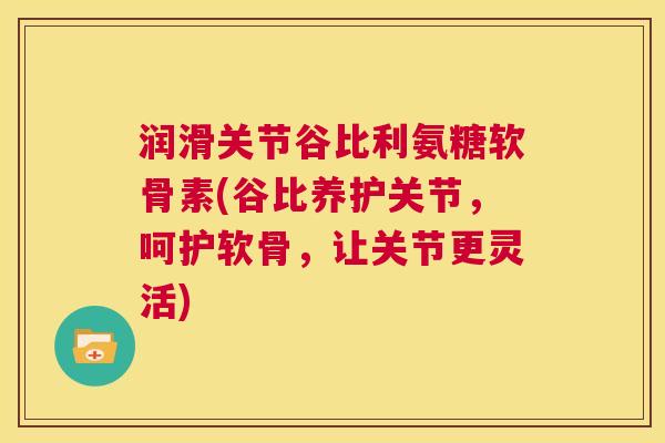 润滑关节谷比利氨糖软骨素(谷比养护关节，呵护软骨，让关节更灵活)