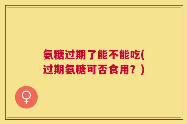 氨糖过期了能不能吃(过期氨糖可否食用？)