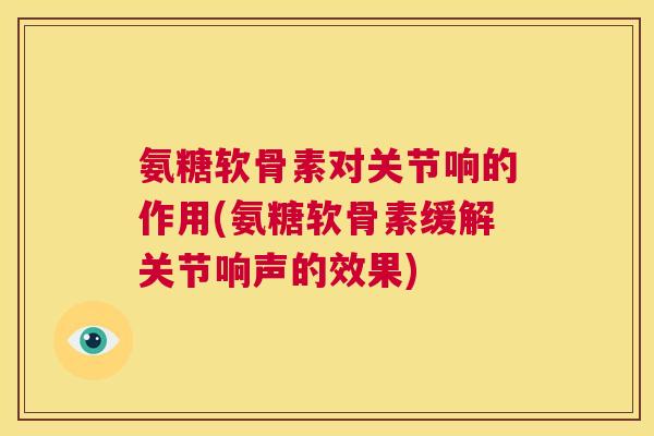 氨糖软骨素对关节响的作用(氨糖软骨素缓解关节响声的效果)