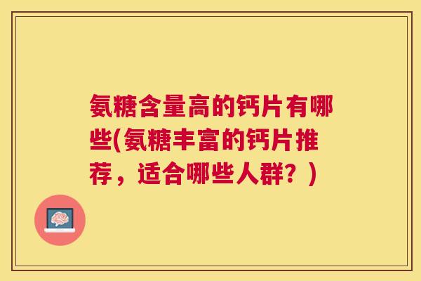 氨糖含量高的钙片有哪些(氨糖丰富的钙片推荐，适合哪些人群？)