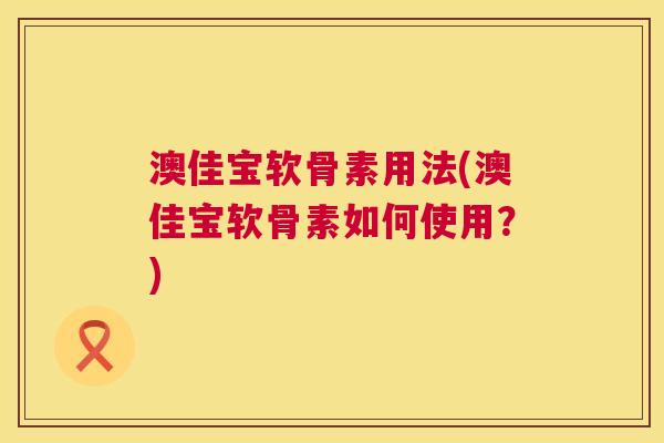澳佳宝软骨素用法(澳佳宝软骨素如何使用？)