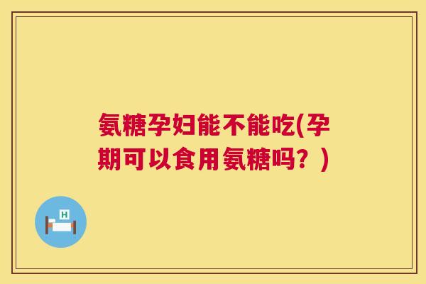氨糖孕妇能不能吃(孕期可以食用氨糖吗？)