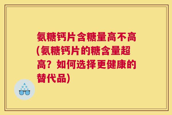 氨糖钙片含糖量高不高(氨糖钙片的糖含量超高？如何选择更健康的替代品)