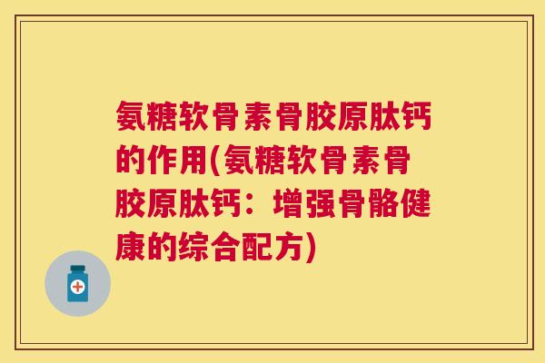 氨糖软骨素骨胶原肽钙的作用(氨糖软骨素骨胶原肽钙：增强骨骼健康的综合配方)