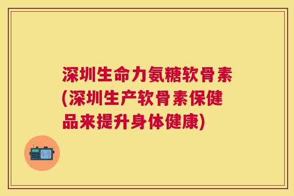 深圳生命力氨糖软骨素(深圳生产软骨素保健品来提升身体健康)