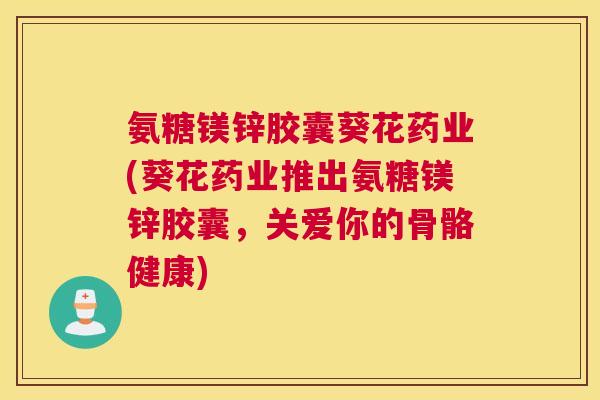 氨糖镁锌胶囊葵花药业(葵花药业推出氨糖镁锌胶囊，关爱你的骨骼健康)