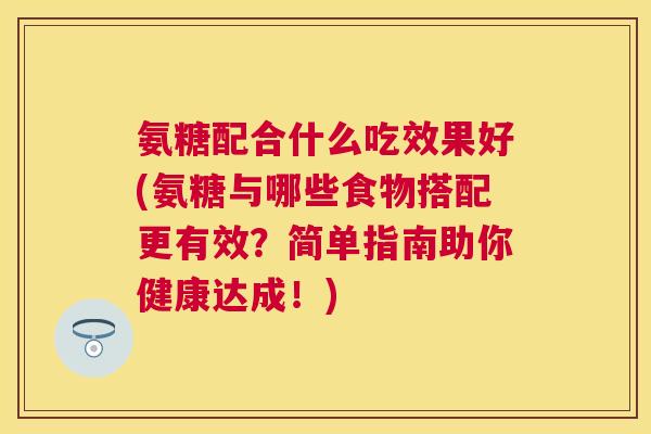 氨糖配合什么吃效果好(氨糖与哪些食物搭配更有效？简单指南助你健康达成！)