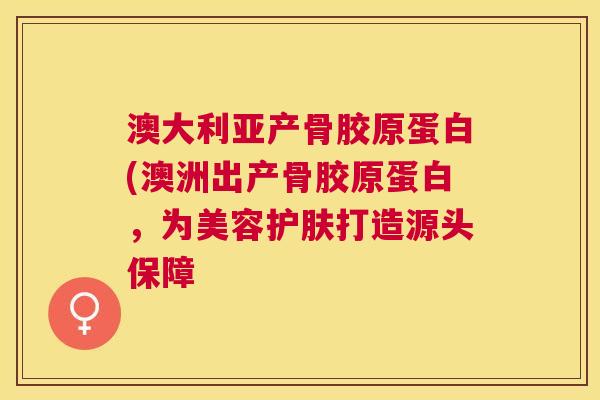 澳大利亚产骨胶原蛋白(澳洲出产骨胶原蛋白，为美容护肤打造源头保障