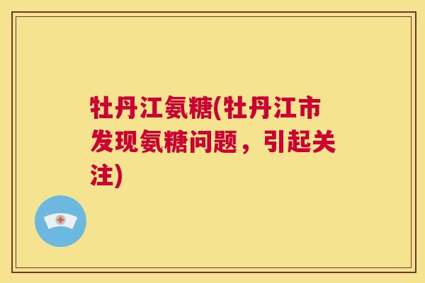牡丹江氨糖(牡丹江市发现氨糖问题，引起关注)