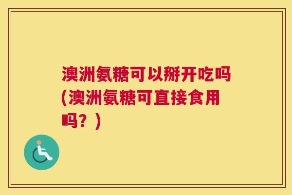 澳洲氨糖可以掰开吃吗(澳洲氨糖可直接食用吗？)