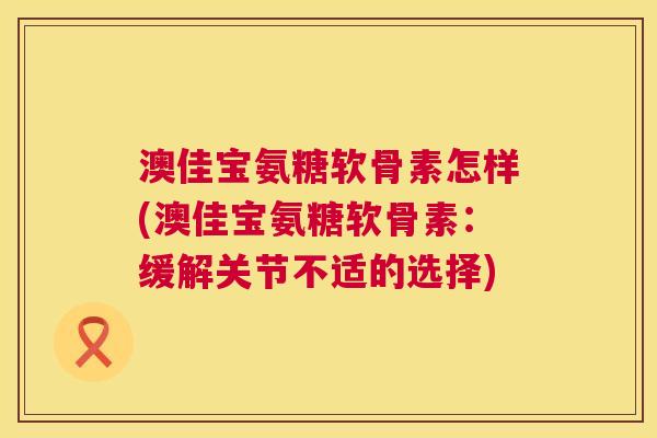 澳佳宝氨糖软骨素怎样(澳佳宝氨糖软骨素：缓解关节不适的选择)