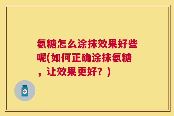 氨糖怎么涂抹效果好些呢(如何正确涂抹氨糖，让效果更好？)
