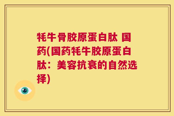 牦牛骨胶原蛋白肽 国药(国药牦牛胶原蛋白肽：美容抗衰的自然选择)