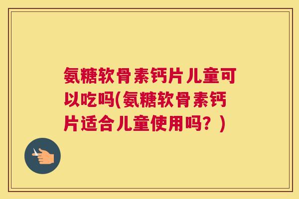 氨糖软骨素钙片儿童可以吃吗(氨糖软骨素钙片适合儿童使用吗？)