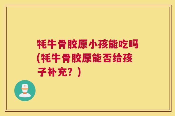 牦牛骨胶原小孩能吃吗(牦牛骨胶原能否给孩子补充？)