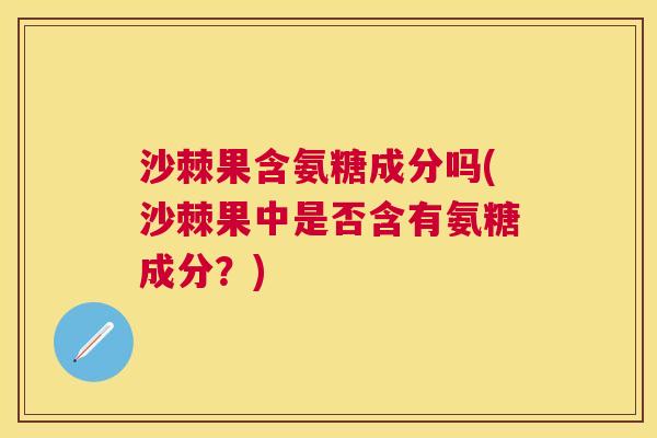 沙棘果含氨糖成分吗(沙棘果中是否含有氨糖成分？)