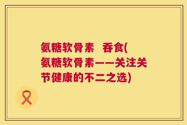 氨糖软骨素  吞食(氨糖软骨素——关注关节健康的不二之选)