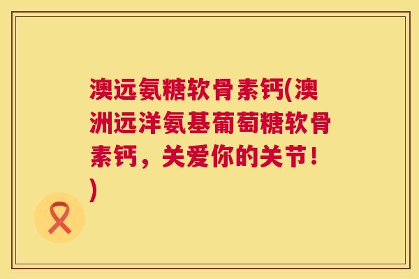 澳远氨糖软骨素钙(澳洲远洋氨基葡萄糖软骨素钙，关爱你的关节！)