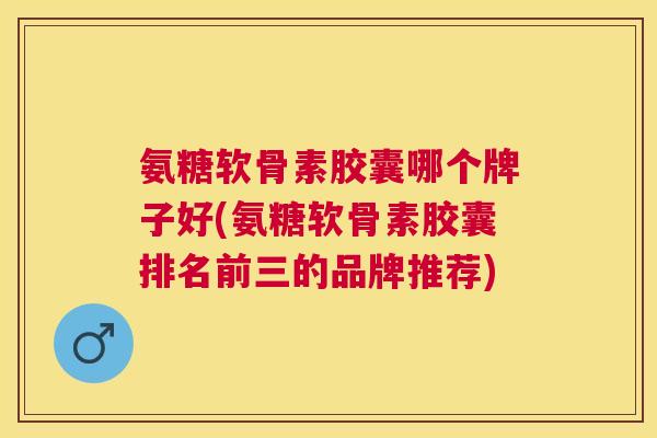 氨糖软骨素胶囊哪个牌子好(氨糖软骨素胶囊排名前三的品牌推荐)