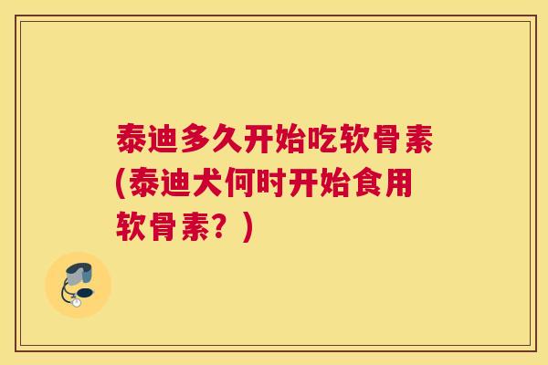 泰迪多久开始吃软骨素(泰迪犬何时开始食用软骨素？)