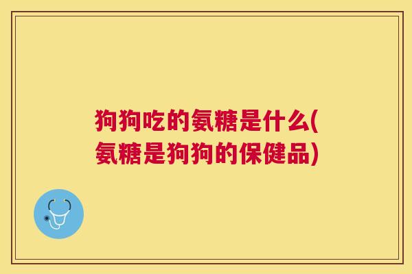 狗狗吃的氨糖是什么(氨糖是狗狗的保健品)