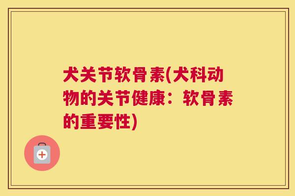 犬关节软骨素(犬科动物的关节健康：软骨素的重要性)