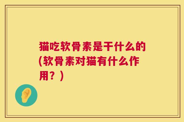 猫吃软骨素是干什么的(软骨素对猫有什么作用？)