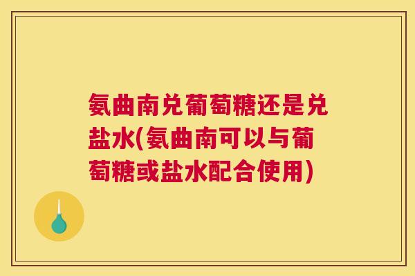 氨曲南兑葡萄糖还是兑盐水(氨曲南可以与葡萄糖或盐水配合使用)