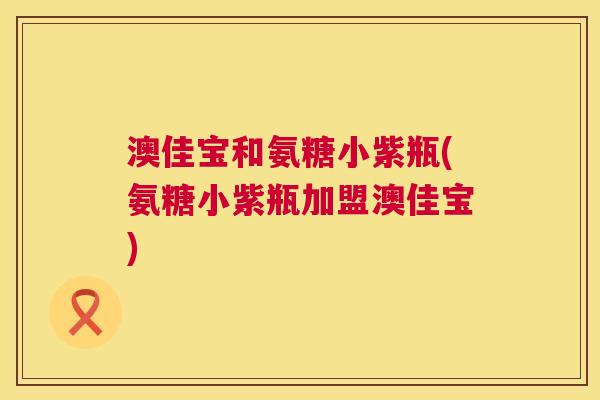 澳佳宝和氨糖小紫瓶(氨糖小紫瓶加盟澳佳宝)