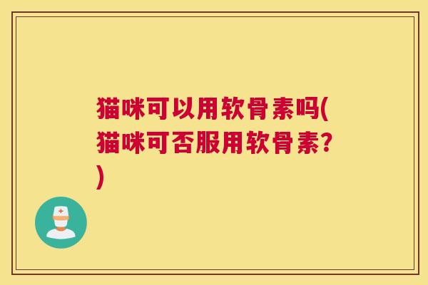 猫咪可以用软骨素吗(猫咪可否服用软骨素？)