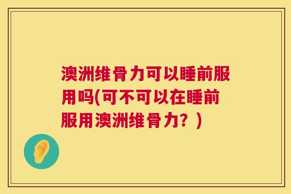 澳洲维骨力可以睡前服用吗(可不可以在睡前服用澳洲维骨力？)