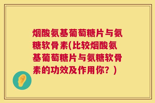 烟酸氨基葡萄糖片与氨糖软骨素(比较烟酸氨基葡萄糖片与氨糖软骨素的功效及作用你？)