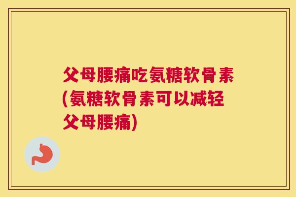 父母腰痛吃氨糖软骨素(氨糖软骨素可以减轻父母腰痛)
