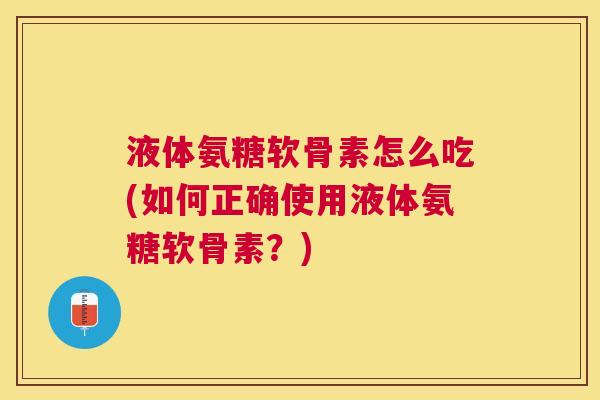液体氨糖软骨素怎么吃(如何正确使用液体氨糖软骨素？)