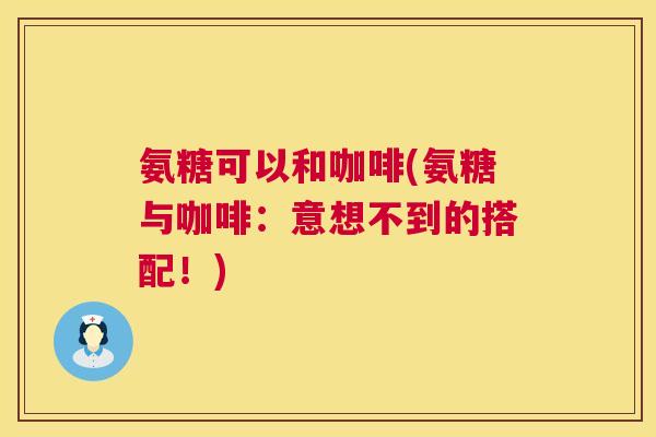氨糖可以和咖啡(氨糖与咖啡：意想不到的搭配！)