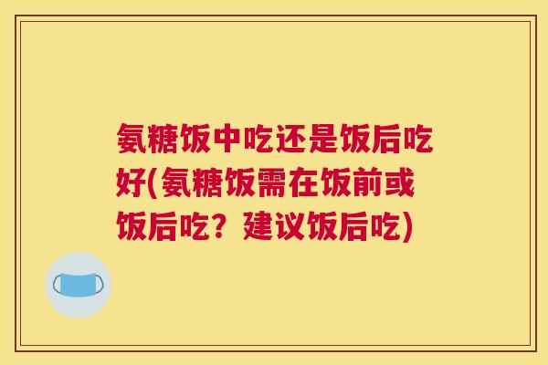 氨糖饭中吃还是饭后吃好(氨糖饭需在饭前或饭后吃？建议饭后吃)