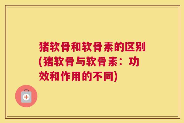 猪软骨和软骨素的区别(猪软骨与软骨素：功效和作用的不同)