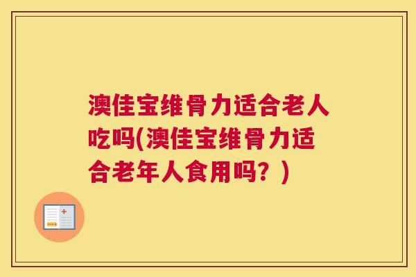 澳佳宝维骨力适合老人吃吗(澳佳宝维骨力适合老年人食用吗？)