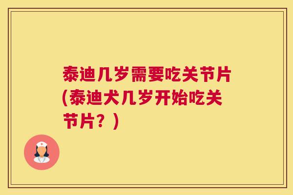 泰迪几岁需要吃关节片(泰迪犬几岁开始吃关节片？)